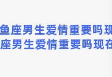 双鱼座男生爱情重要吗现在 双鱼座男生爱情重要吗现在女生